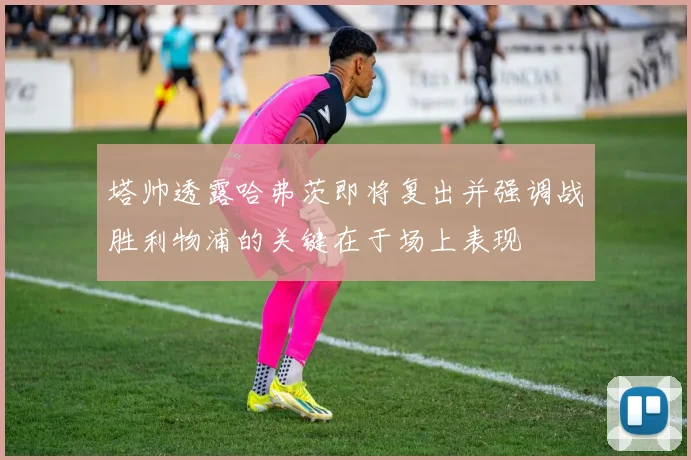 塔帅透露哈弗茨即将复出并强调战胜利物浦的关键在于场上表现