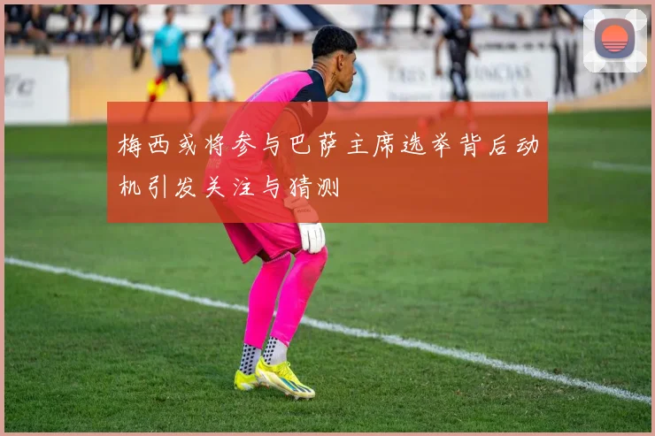 梅西或将参与巴萨主席选举背后动机引发关注与猜测