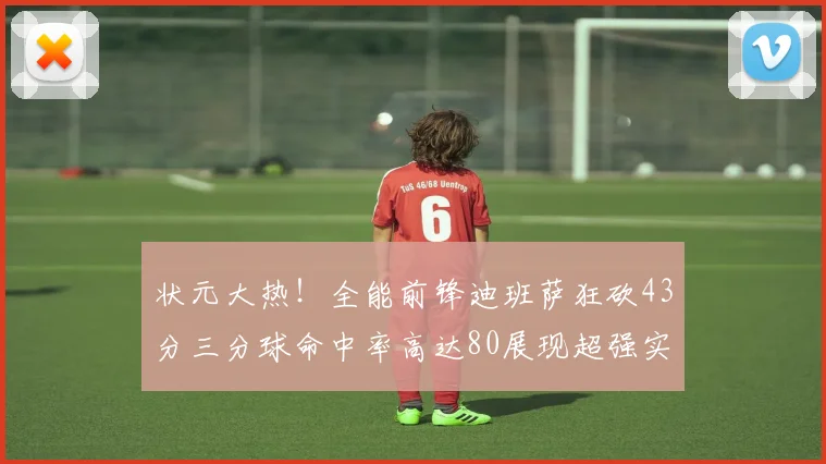 状元大热！全能前锋迪班萨狂砍43分三分球命中率高达80展现超强实力