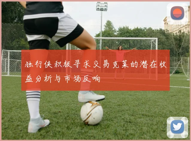 独行侠积极寻求交易克莱的潜在收益分析与市场反响