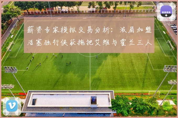 薪资专家模拟交易分析：浓眉加盟活塞独行侠获拖把艾维与霍兰三人组合