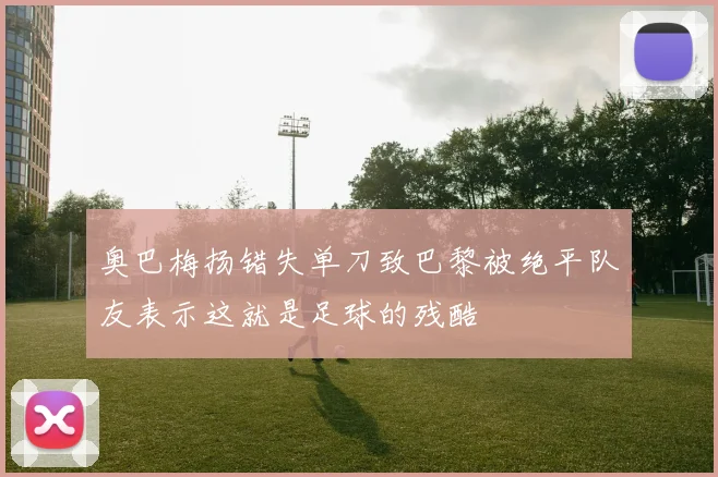 奥巴梅扬错失单刀致巴黎被绝平队友表示这就是足球的残酷