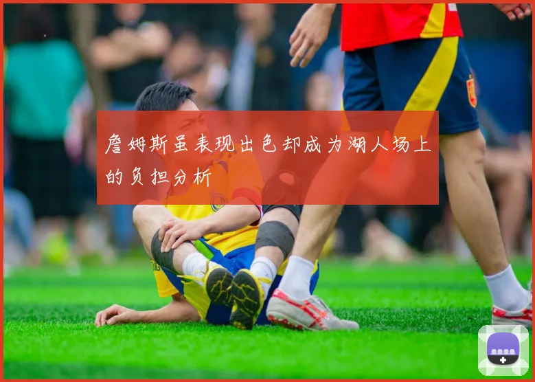 詹姆斯虽表现出色却成为湖人场上的负担分析