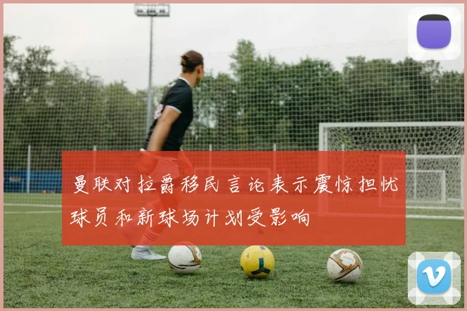 曼联对拉爵移民言论表示震惊担忧球员和新球场计划受影响
