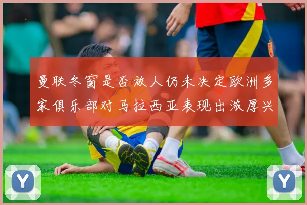 曼联冬窗是否放人仍未决定欧洲多家俱乐部对马拉西亚表现出浓厚兴趣
