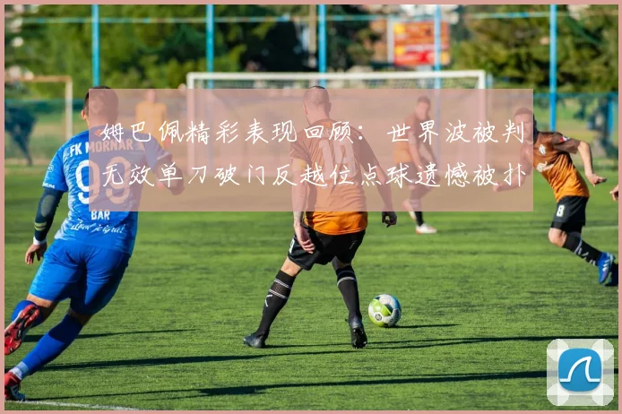姆巴佩精彩表现回顾：世界波被判无效单刀破门反越位点球遗憾被扑救