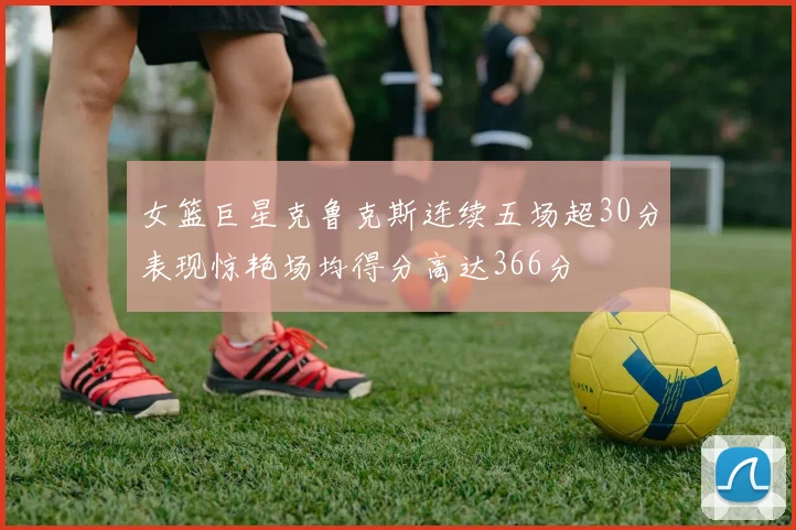 女篮巨星克鲁克斯连续五场超30分表现惊艳场均得分高达366分