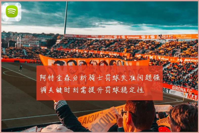 阿特金森分析骑士罚球失准问题强调关键时刻需提升罚球稳定性