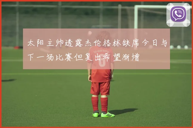 太阳主帅透露杰伦格林缺席今日与下一场比赛但复出希望渐增