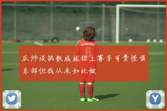 瓜帅谈执教成就称上赛季可责怪俱乐部但我从未如此做