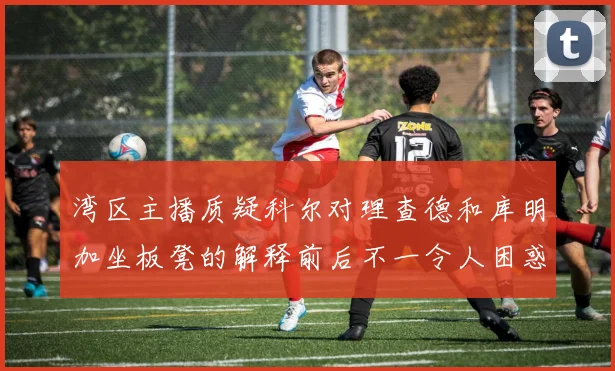 湾区主播质疑科尔对理查德和库明加坐板凳的解释前后不一令人困惑