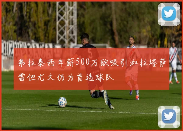 弗拉泰西年薪500万欧吸引加拉塔萨雷但尤文仍为首选球队