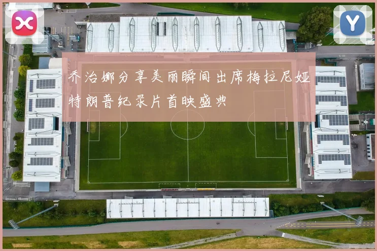 乔治娜分享美丽瞬间出席梅拉尼娅特朗普纪录片首映盛典