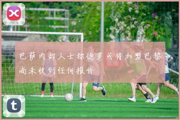 巴萨内部人士称德罗或将加盟巴黎尚未收到任何报价