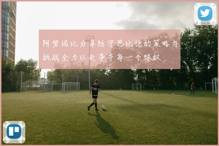 阿努诺比分享防守恩比德的策略与挑战全力以赴争夺每一个球权