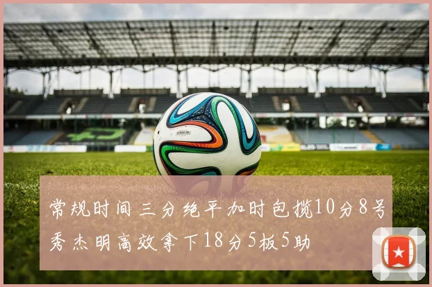 常规时间三分绝平加时包揽10分8号秀杰明高效拿下18分5板5助