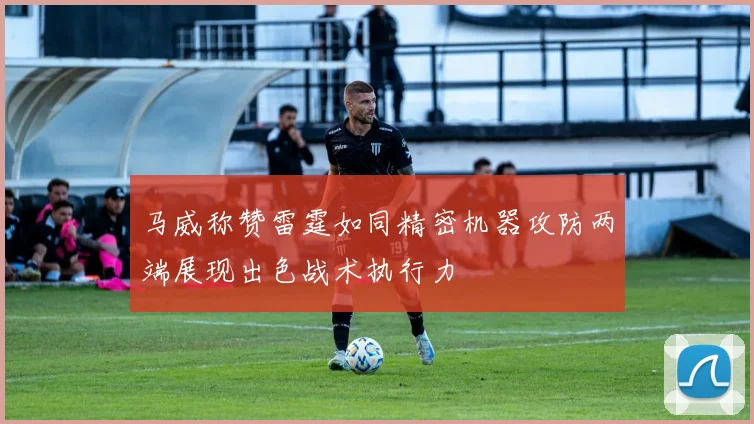 马威称赞雷霆如同精密机器攻防两端展现出色战术执行力