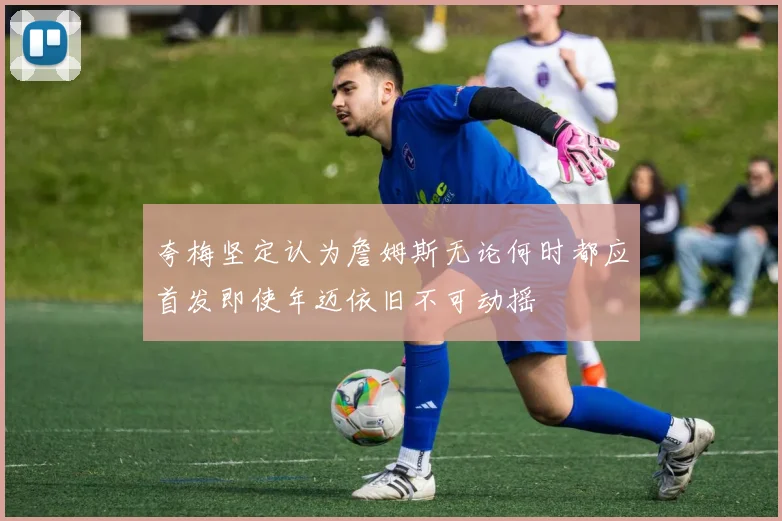 夸梅坚定认为詹姆斯无论何时都应首发即使年迈依旧不可动摇