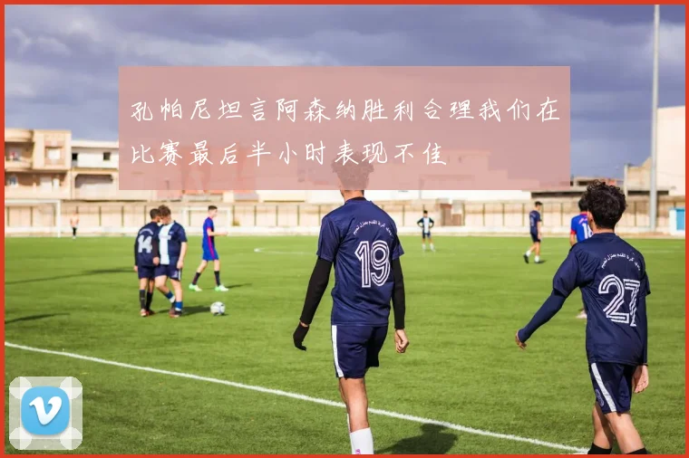 孔帕尼坦言阿森纳胜利合理我们在比赛最后半小时表现不佳