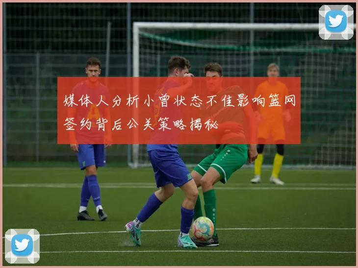 媒体人分析小曾状态不佳影响篮网签约背后公关策略揭秘