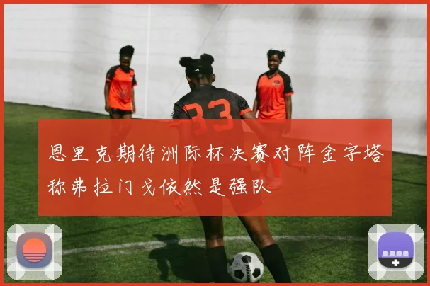 恩里克期待洲际杯决赛对阵金字塔称弗拉门戈依然是强队