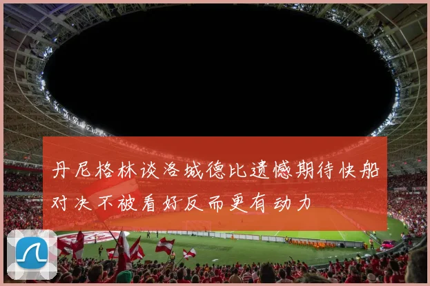 丹尼格林谈洛城德比遗憾期待快船对决不被看好反而更有动力