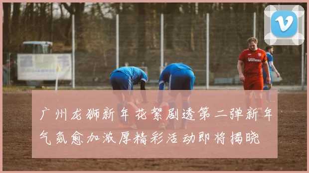 广州龙狮新年花絮剧透第二弹新年气氛愈加浓厚精彩活动即将揭晓