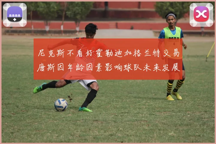 尼克斯不看好霍勒迪加格兰特交易唐斯因年龄因素影响球队未来发展