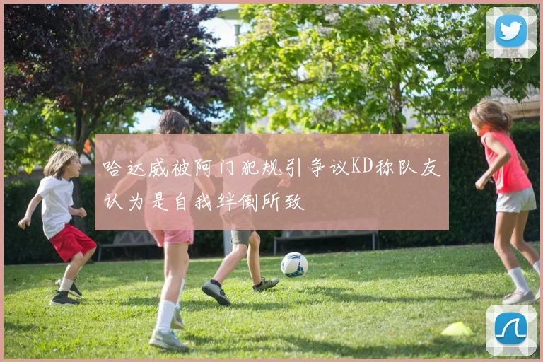 哈达威被阿门犯规引争议KD称队友认为是自我绊倒所致