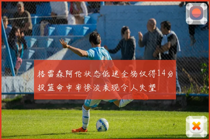 格雷森阿伦状态低迷全场仅得14分投篮命中率惨淡表现令人失望