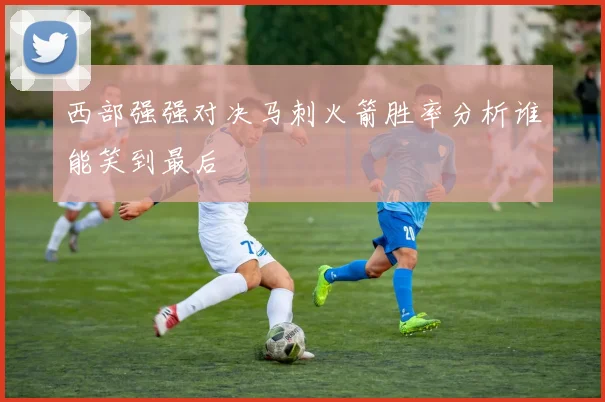 西部强强对决马刺火箭胜率分析谁能笑到最后
