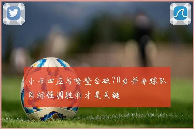 小卡回应与哈登合砍70分并非球队目标强调胜利才是关键