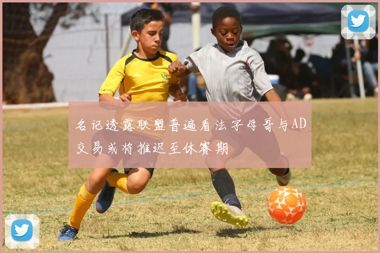 名记透露联盟普遍看法字母哥与AD交易或将推迟至休赛期