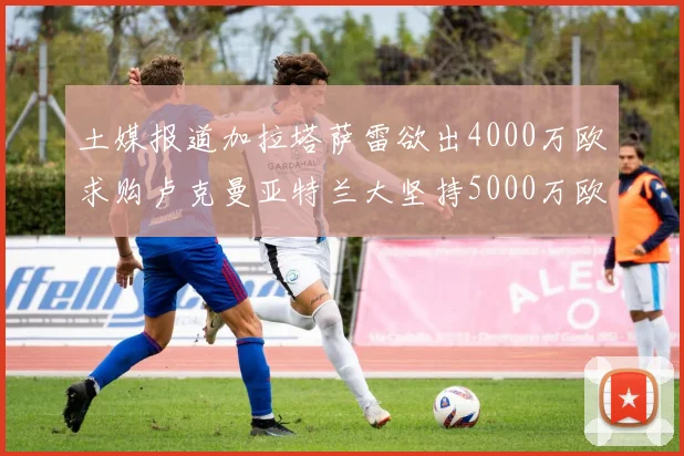 土媒报道加拉塔萨雷欲出4000万欧求购卢克曼亚特兰大坚持5000万欧要价