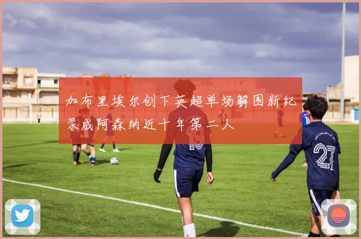加布里埃尔创下英超单场解围新纪录成阿森纳近十年第二人