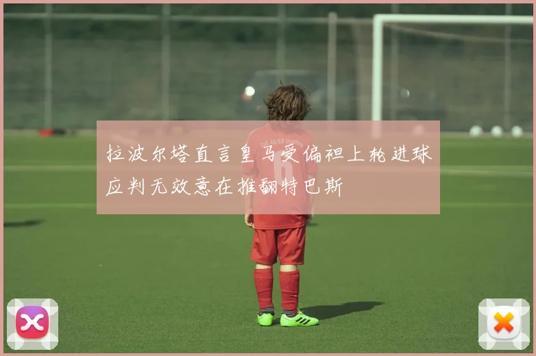 拉波尔塔直言皇马受偏袒上轮进球应判无效意在推翻特巴斯