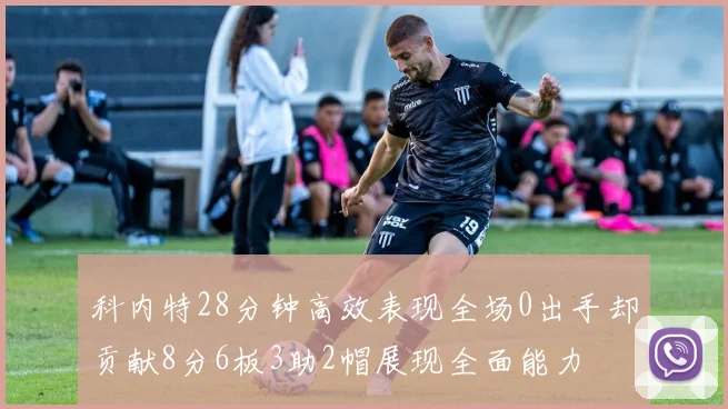 科内特28分钟高效表现全场0出手却贡献8分6板3助2帽展现全面能力