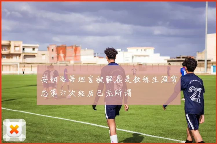 安切洛蒂坦言被解雇是教练生涯常态第六次经历已无所谓