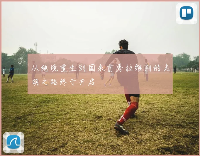 从绝境重生到国米首秀拉维利的光明之路终于开启