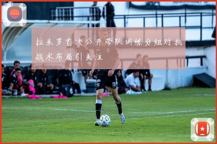 拉米罗首次公开带队训练分组对抗战术布局引关注