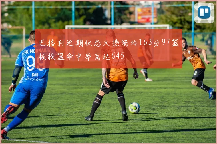巴格利近期状态火热场均163分97篮板投篮命中率高达645