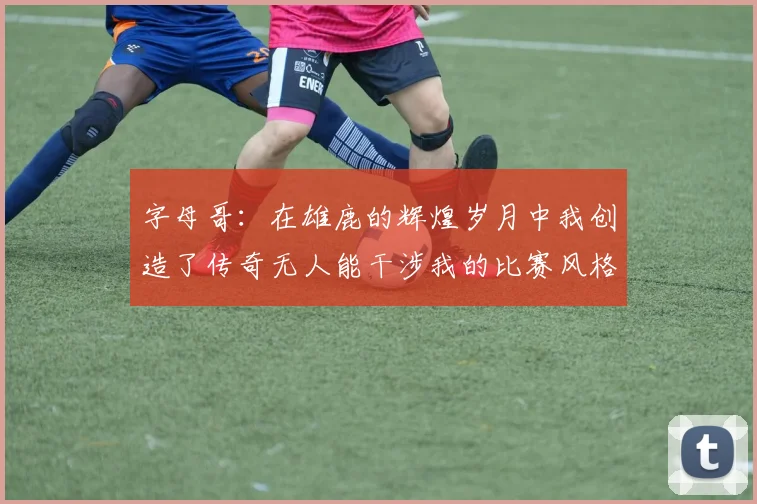 字母哥：在雄鹿的辉煌岁月中我创造了传奇无人能干涉我的比赛风格