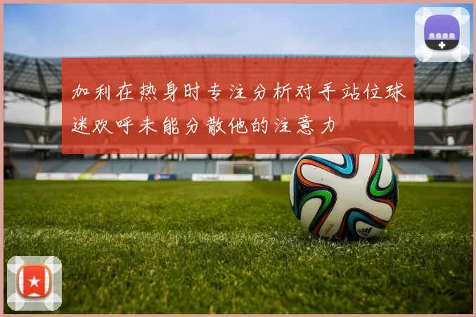 加利在热身时专注分析对手站位球迷欢呼未能分散他的注意力