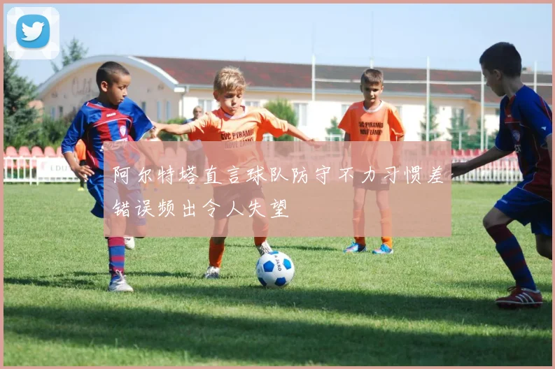 阿尔特塔直言球队防守不力习惯差错误频出令人失望