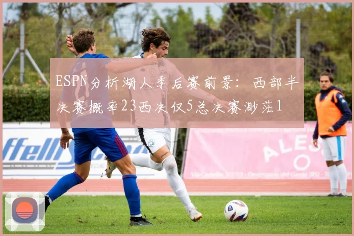 ESPN分析湖人季后赛前景：西部半决赛概率23西决仅5总决赛渺茫1