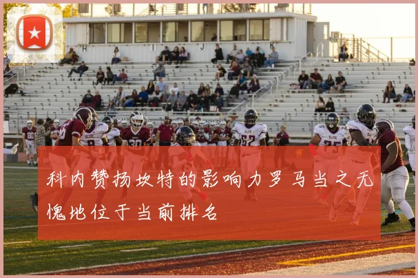 科内赞扬坎特的影响力罗马当之无愧地位于当前排名