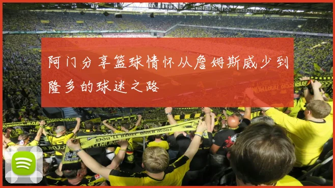 阿门分享篮球情怀从詹姆斯威少到隆多的球迷之路