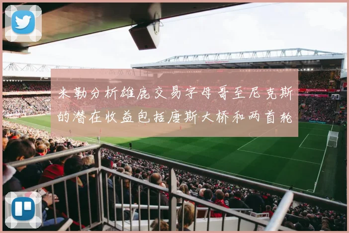 米勒分析雄鹿交易字母哥至尼克斯的潜在收益包括唐斯大桥和两首轮选秀权