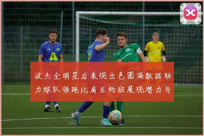 波杰全明星后表现出色圆满数据助力球队领跑比肩东约班展现潜力与实力
