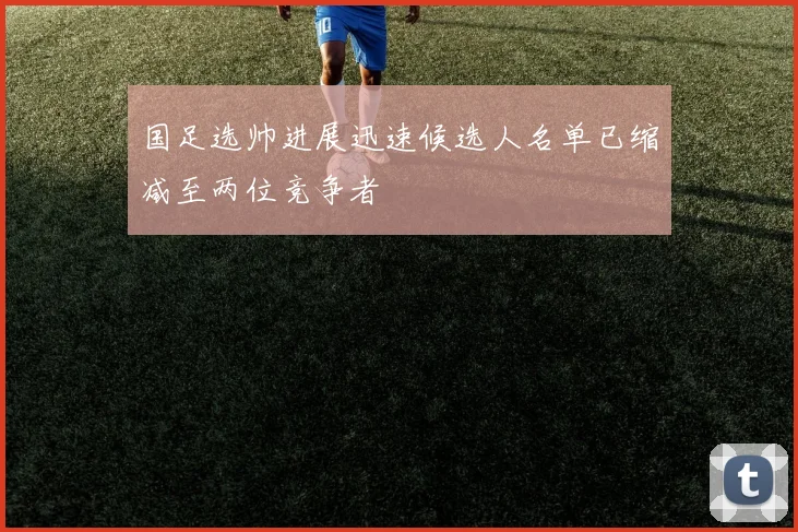 国足选帅进展迅速候选人名单已缩减至两位竞争者